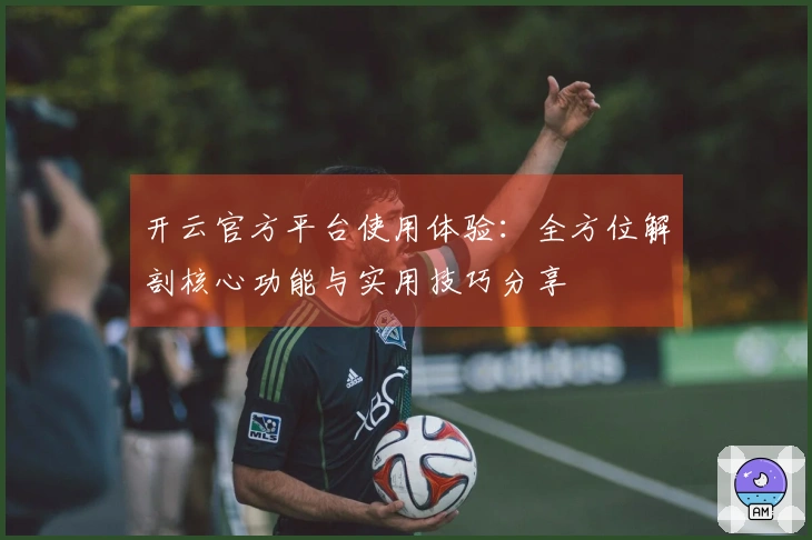开云官方平台使用体验：全方位解剖核心功能与实用技巧分享