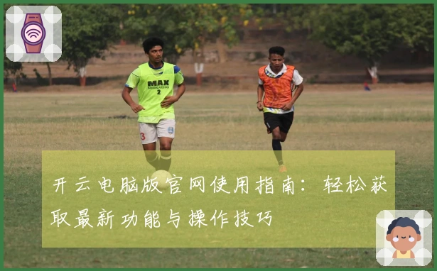 开云电脑版官网使用指南：轻松获取最新功能与操作技巧